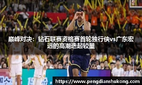 巅峰对决：钻石联赛资格赛首轮独行侠vs广东宏远的高潮迭起较量