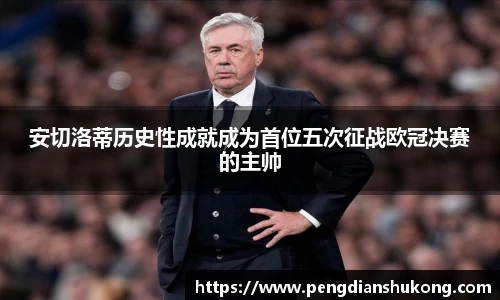 安切洛蒂历史性成就成为首位五次征战欧冠决赛的主帅